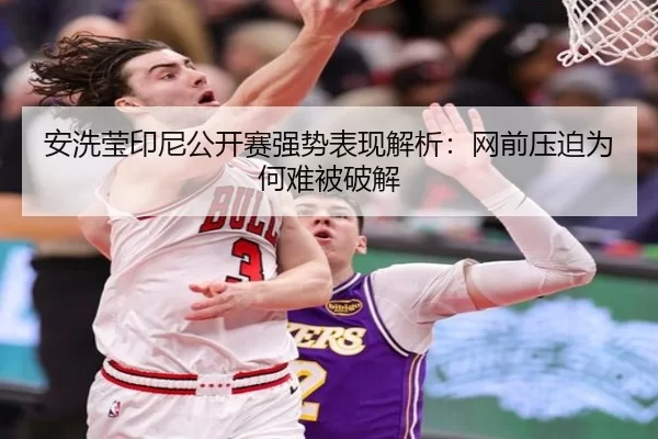 安洗莹印尼公开赛强势表现解析：网前压迫为何难被破解 - xingkong